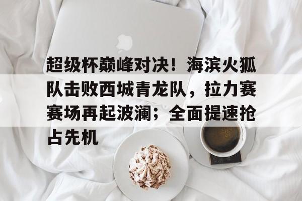 爱爱游戏下载 -超级杯巅峰对决！海滨火狐队击败西城青龙队，拉力赛赛场再起波澜；全面提速抢占先机的简单介绍